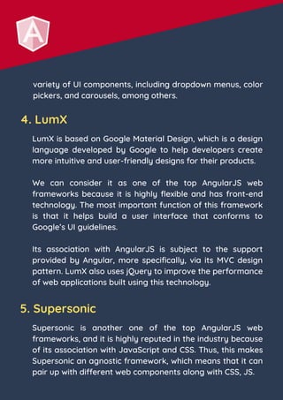 variety of UI components, including dropdown menus, color
pickers, and carousels, among others.
4. LumX
LumX is based on Google Material Design, which is a design
language developed by Google to help developers create
more intuitive and user-friendly designs for their products.
We can consider it as one of the top AngularJS web
frameworks because it is highly flexible and has front-end
technology. The most important function of this framework
is that it helps build a user interface that conforms to
Google’s UI guidelines.
Its association with AngularJS is subject to the support
provided by Angular, more specifically, via its MVC design
pattern. LumX also uses jQuery to improve the performance
of web applications built using this technology.
5. Supersonic
Supersonic is another one of the top AngularJS web
frameworks, and it is highly reputed in the industry because
of its association with JavaScript and CSS. Thus, this makes
Supersonic an agnostic framework, which means that it can
pair up with different web components along with CSS, JS.
 