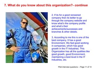 7. What do you know about this organization?- continue
2. If its for a good renowned
company then its better to go
through the company website and
know what’s the company profile
and what’s their
achievements/successes and
branches & other details.
3. According to me this is one of the
best company. It has a good
Environment, We feel good working
in companies, which has good
growth in the IT Industries. This
Organization has all the qualities like
good growth, good Environment,
maintaining a best level in the IT
Industries, etc.
Pilot interview questions – Page 11 of 14
 