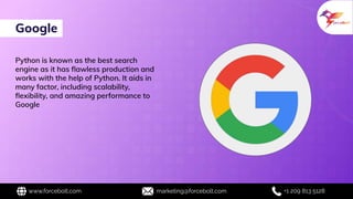 Google
www.forcebolt.com marketing@forcebolt.com +1 209 813 5128
Python is known as the best search
engine as it has ﬂawless production and
works with the help of Python. It aids in
many factor, including scalability,
ﬂexibility, and amazing performance to
Google
 