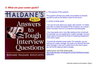 Interview questions and answers- Page 8
5. What are your career goals?
a. The reasons of this question:
This question will test your ability and ambition to develop
yourself as well as the ability to plan for the future.
b. Levels of career goals:
• You are not sure about your goals, then answer: I’m rather
busy with my duties and goals of the Company; as a result, I
haven’t focused much on my long-term personal goals.
• You have goals not or very little relating to the current job:
For example, you are applying for a sales manager, but your
career goal is to become the head of marketing department
in the next 5 years.
• Current job oriented career goals: For example, you are
working as a sales manager, you goal is to become the area
sales manager in the next 2 years and in the next 5 years,
you will be the regional sales manager.
Useful source: list of 50 career goals:
http://interview-tips-123.blogspot.com/2013/05/list-of-career-
goals.html
 