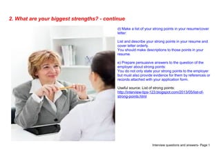 Interview questions and answers- Page 5
2. What are your biggest strengths? - continue
d) Make a list of your strong points in your resume/cover
letter:
List and describe your strong points in your resume and
cover letter orderly.
You should make descriptions to those points in your
resume.
e) Prepare persuasive answers to the question of the
employer about strong points:
You do not only state your strong points to the employer
but must also provide evidence for them by references or
records attached with your application form.
Useful source: List of strong points:
http://interview-tips-123.blogspot.com/2013/05/list-of-
strong-points.html
 