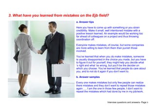 Interview questions and answers- Page 6
3. What have you learned from mistakes on the Ejb field?
a. Answer tips
Here you have to come up with something or you strain
credibility. Make it small, well intentioned mistake with a
positive lesson learned. An example would be working too
far ahead of colleagues on a project and thus throwing
coordination off.
Everyone makes mistakes, of course, but some companies
are more willing to learn from them than punish those
involved.
You’ve learned that when you do make mistakes, someone
is usually disappointed in the choice you made, but you have
to figure it out for yourself, they might help you decide what
‘s right and what ‘ss wrong, but you’ll be the decider on
which you choose. You’ve learned that people do care about
you, and to not do it again if you don’t want to.
b. Answer samples
Every one makes mistakes but only few people can realize
there mistakes and they don’t want to repeat those mistakes
again….. I am the one in those few people, I don’t want to
repeat the mistakes which had done by me in my job/work.
 