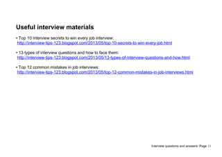 Interview questions and answers- Page 13
Useful interview materials
• Top 10 interview secrets to win every job interview:
http://interview-tips-123.blogspot.com/2013/05/top-10-secrets-to-win-every-job.html
• 13 types of interview questions and how to face them:
http://interview-tips-123.blogspot.com/2013/05/13-types-of-interview-questions-and-how.html
• Top 12 common mistakes in job interviews:
http://interview-tips-123.blogspot.com/2013/05/top-12-common-mistakes-in-job-interviews.html
 