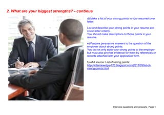 Interview questions and answers- Page 5
2. What are your biggest strengths? - continue
d) Make a list of your strong points in your resume/cover
letter:
List and describe your strong points in your resume and
cover letter orderly.
You should make descriptions to those points in your
resume.
e) Prepare persuasive answers to the question of the
employer about strong points:
You do not only state your strong points to the employer
but must also provide evidence for them by references or
records attached with your application form.
Useful source: List of strong points:
http://interview-tips-123.blogspot.com/2013/05/list-of-
strong-points.html
 