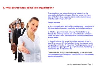 Interview questions and answers- Page 11
8. What do you know about this organization?
This question is one reason to do some research on the
organization before the interview. Find out where they have
been and where they are going. What are the current issues
and who are the major players?
Sample answers:
a. A good organization with perfect management. I heard that in
this organization i can gain knowledge and good atmosphere.
b. If its for a good renowned company then its better to go
through the company website and know what’s the company
profile and what’s their achievements/successes and branches
& other details.
c. According to me this is one of the best company. It has a
good Environment, We feel good working in companies, which
has good growth in the IT Industries. This Organization has all
the qualities like good growth, good Environment, maintaining a
best level in the IT Industries, etc.
Other materials: Top 10 interview questions to ask employers.
http://interview-tips-123.blogspot.com/2013/05/top-10-interview-
questions-to-ask.html
 