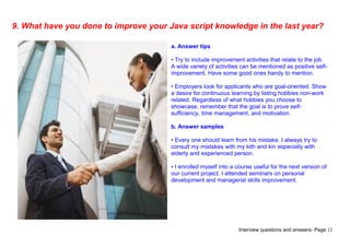 Interview questions and answers- Page 12
9. What have you done to improve your Java script knowledge in the last year?
a. Answer tips
• Try to include improvement activities that relate to the job.
A wide variety of activities can be mentioned as positive self-
improvement. Have some good ones handy to mention.
• Employers look for applicants who are goal-oriented. Show
a desire for continuous learning by listing hobbies non-work
related. Regardless of what hobbies you choose to
showcase, remember that the goal is to prove self-
sufficiency, time management, and motivation.
b. Answer samples
• Every one should learn from his mistake. I always try to
consult my mistakes with my kith and kin especially with
elderly and experienced person.
• I enrolled myself into a course useful for the next version of
our current project. I attended seminars on personal
development and managerial skills improvement.
 