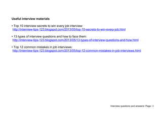 Interview questions and answers- Page 13
Useful interview materials
• Top 10 interview secrets to win every job interview:
http://interview-tips-123.blogspot.com/2013/05/top-10-secrets-to-win-every-job.html
• 13 types of interview questions and how to face them:
http://interview-tips-123.blogspot.com/2013/05/13-types-of-interview-questions-and-how.html
• Top 12 common mistakes in job interviews:
http://interview-tips-123.blogspot.com/2013/05/top-12-common-mistakes-in-job-interviews.html
 