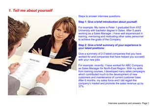 Interview questions and answers- Page 2
1. Tell me about yourself
Steps to answer interview questions:
Step 1: Give a brief introduction about yourself:
For example: My name is Peter. I graduated from XYZ
University with bachelor degree in Sales. After 5 years
working as a Sales Manager, I have well experienced in
training, mentoring and motivating other sales personnel
to achieve the goals of the Company.
Step 2: Give a brief summary of your experience in
your latest positions:
Give a summary of 2-3 latest companies that you have
worked for and companies that have helped you succeed
with your new jobs.
For example: recently, I have worked for ABC Company
as Sales Manager for North-East Region. With my skills
from training courses, I developed many sales campaigns
which contributed much to the development of new
customers and maintenance of current customer base.
After 6 months, my sales force and I did regain the
company’s market and promote the sales revenue up by
37%.
 