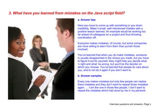 Interview questions and answers- Page 6
3. What have you learned from mistakes on the Java script field?
a. Answer tips
Here you have to come up with something or you strain
credibility. Make it small, well intentioned mistake with a
positive lesson learned. An example would be working too
far ahead of colleagues on a project and thus throwing
coordination off.
Everyone makes mistakes, of course, but some companies
are more willing to learn from them than punish those
involved.
You’ve learned that when you do make mistakes, someone
is usually disappointed in the choice you made, but you have
to figure it out for yourself, they might help you decide what
‘s right and what ‘ss wrong, but you’ll be the decider on
which you choose. You’ve learned that people do care about
you, and to not do it again if you don’t want to.
b. Answer samples
Every one makes mistakes but only few people can realize
there mistakes and they don’t want to repeat those mistakes
again….. I am the one in those few people, I don’t want to
repeat the mistakes which had done by me in my job/work.
 