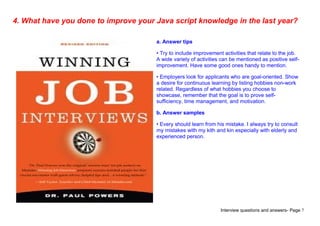 Interview questions and answers- Page 7
4. What have you done to improve your Java script knowledge in the last year?
a. Answer tips
• Try to include improvement activities that relate to the job.
A wide variety of activities can be mentioned as positive self-
improvement. Have some good ones handy to mention.
• Employers look for applicants who are goal-oriented. Show
a desire for continuous learning by listing hobbies non-work
related. Regardless of what hobbies you choose to
showcase, remember that the goal is to prove self-
sufficiency, time management, and motivation.
b. Answer samples
• Every should learn from his mistake. I always try to consult
my mistakes with my kith and kin especially with elderly and
experienced person.
 