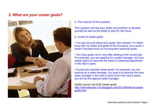 Interview questions and answers- Page 8
5. What are your career goals?
a. The reasons of this question:
This question will test your ability and ambition to develop
yourself as well as the ability to plan for the future.
b. Levels of career goals:
• You are not sure about your goals, then answer: I’m rather
busy with my duties and goals of the Company; as a result, I
haven’t focused much on my long-term personal goals.
• You have goals not or very little relating to the current job:
For example, you are applying for a sales manager, but your
career goal is to become the head of marketing department
in the next 5 years.
• Current job oriented career goals: For example, you are
working as a sales manager, you goal is to become the area
sales manager in the next 2 years and in the next 5 years,
you will be the regional sales manager.
Useful source: list of 50 career goals:
http://interview-tips-123.blogspot.com/2013/05/list-of-career-
goals.html
 