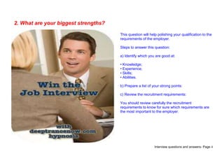 Interview questions and answers- Page 4
2. What are your biggest strengths?
This question will help polishing your qualification to the
requirements of the employer.
Steps to answer this question:
a) Identify which you are good at:
• Knowledge;
• Experience;
• Skills;
• Abilities.
b) Prepare a list of your strong points:
c) Review the recruitment requirements:
You should review carefully the recruitment
requirements to know for sure which requirements are
the most important to the employer.
 