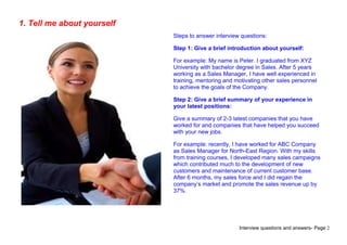 Interview questions and answers- Page 2
1. Tell me about yourself
Steps to answer interview questions:
Step 1: Give a brief introduction about yourself:
For example: My name is Peter. I graduated from XYZ
University with bachelor degree in Sales. After 5 years
working as a Sales Manager, I have well experienced in
training, mentoring and motivating other sales personnel
to achieve the goals of the Company.
Step 2: Give a brief summary of your experience in
your latest positions:
Give a summary of 2-3 latest companies that you have
worked for and companies that have helped you succeed
with your new jobs.
For example: recently, I have worked for ABC Company
as Sales Manager for North-East Region. With my skills
from training courses, I developed many sales campaigns
which contributed much to the development of new
customers and maintenance of current customer base.
After 6 months, my sales force and I did regain the
company’s market and promote the sales revenue up by
37%.
 