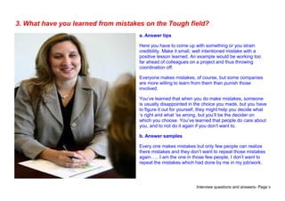 Interview questions and answers- Page 6
3. What have you learned from mistakes on the Tough field?
a. Answer tips
Here you have to come up with something or you strain
credibility. Make it small, well intentioned mistake with a
positive lesson learned. An example would be working too
far ahead of colleagues on a project and thus throwing
coordination off.
Everyone makes mistakes, of course, but some companies
are more willing to learn from them than punish those
involved.
You’ve learned that when you do make mistakes, someone
is usually disappointed in the choice you made, but you have
to figure it out for yourself, they might help you decide what
‘s right and what ‘ss wrong, but you’ll be the decider on
which you choose. You’ve learned that people do care about
you, and to not do it again if you don’t want to.
b. Answer samples
Every one makes mistakes but only few people can realize
there mistakes and they don’t want to repeat those mistakes
again….. I am the one in those few people, I don’t want to
repeat the mistakes which had done by me in my job/work.
 