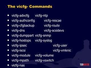 The vicfg- Commands vicfg-advcfg  vicfg-ntp vicfg-authconfig  vicfg-rescae vicfg-cfgbackup  vicfg-route vicfg-dns  vicfg-scsidevs vicfg-dumppart  vicfg-snmp vicfg-hostops  vicfg-syslog vicfg-ipsec  vicfg-user vicfg-iscsi  vicfg-vmknic vicfg-module  vicfg-volume vicfg-mpath  vicfg-vswitch vicfg-nas 