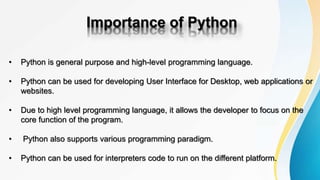 Importance of Python
• Python is general purpose and high-level programming language.
• Python can be used for developing User Interface for Desktop, web applications or
websites.
• Due to high level programming language, it allows the developer to focus on the
core function of the program.
• Python also supports various programming paradigm.
• Python can be used for interpreters code to run on the different platform.
 
