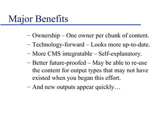 Major Benefits Ownership – One owner per chunk of content. Technology-forward – Looks more up-to-date. More CMS integratable – Self-explanatory. Better future-proofed – May be able to re-use the content for output types that may not have existed when you began this effort. And new outputs appear quickly… 