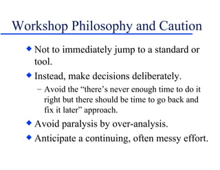 Workshop Philosophy and Caution Not to immediately jump to a standard or tool. Instead, make decisions deliberately. Avoid the “there’s never enough time to do it right but there should be time to go back and fix it later” approach. Avoid paralysis by over-analysis. Anticipate a continuing, often messy effort. 
