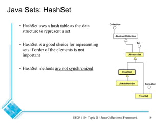 SEG4110 - Topic G - Java Collections Framework 16
Java Sets: HashSet
• HashSet uses a hash table as the data
structure to represent a set
• HashSet is a good choice for representing
sets if order of the elements is not
important
• HashSet methods are not synchronized
LinkedHashSet
HashSet
TreeSet
AbstractSet
Set
SortedSet
AbstractCollection
Collection
 