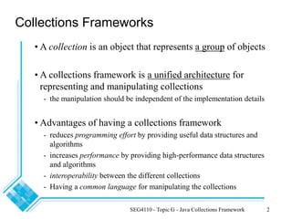 SEG4110 - Topic G - Java Collections Framework 2
Collections Frameworks
• A collection is an object that represents a group of objects
• A collections framework is a unified architecture for
representing and manipulating collections
- the manipulation should be independent of the implementation details
• Advantages of having a collections framework
- reduces programming effort by providing useful data structures and
algorithms
- increases performance by providing high-performance data structures
and algorithms
- interoperability between the different collections
- Having a common language for manipulating the collections
 
