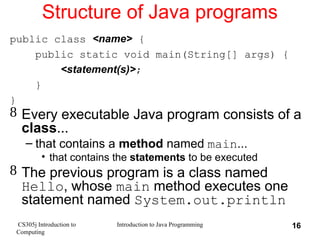 CS305j Introduction to
Computing
Introduction to Java Programming 16
Structure of Java programs
public class <name> {
public static void main(String[] args) {
<statement(s)>;
}
}
 Every executable Java program consists of a
class...
– that contains a method named main...
• that contains the statements to be executed
 The previous program is a class named
Hello, whose main method executes one
statement named System.out.println
 