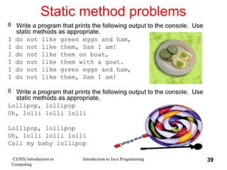 CS305j Introduction to
Computing
Introduction to Java Programming 39
Static method problems
 Write a program that prints the following output to the console. Use
static methods as appropriate.
I do not like green eggs and ham,
I do not like them, Sam I am!
I do not like them on boat,
I do not like them with a goat.
I do not like green eggs and ham,
I do not like them, Sam I am!
 Write a program that prints the following output to the console. Use
static methods as appropriate.
Lollipop, lollipop
Oh, lolli lolli lolli
Lollipop, lollipop
Oh, lolli lolli lolli
Call my baby lollipop
 