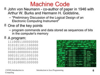 CS305j Introduction to
Computing
Introduction to Java Programming 6
Machine Code
 John von Neumann - co-author of paper in 1946 with
Arthur W. Burks and Hermann H. Goldstine,
– "Preliminary Discussion of the Logical Design of an
Electronic Computing Instrument"
 One of the key points
– program commands and data stored as sequences of bits
in the computer's memory
 A program:
1110001100000000
0101011011100000
0110100001000000
0000100000001000
0001011011000100
0001001001100001
0110100001000000
 