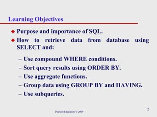 2
Learning Objectives
 Purpose and importance of SQL.
 How to retrieve data from database using
SELECT and:
– Use compound WHERE conditions.
– Sort query results using ORDER BY.
– Use aggregate functions.
– Group data using GROUP BY and HAVING.
– Use subqueries.
Pearson Education © 2009
 
