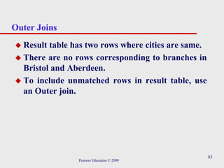83
Outer Joins
 Result table has two rows where cities are same.
 There are no rows corresponding to branches in
Bristol and Aberdeen.
 To include unmatched rows in result table, use
an Outer join.
Pearson Education © 2009
 