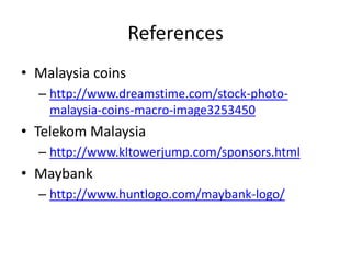 References
• Malaysia coins
– http://www.dreamstime.com/stock-photo-
malaysia-coins-macro-image3253450
• Telekom Malaysia
– http://www.kltowerjump.com/sponsors.html
• Maybank
– http://www.huntlogo.com/maybank-logo/
 