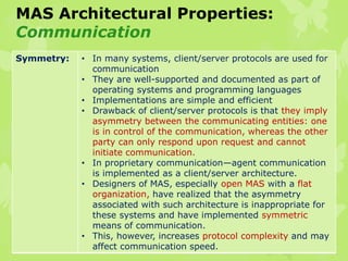 MAS Architectural Properties:
Communication
Symmetry: • In many systems, client/server protocols are used for
communication
• They are well-supported and documented as part of
operating systems and programming languages
• Implementations are simple and efficient
• Drawback of client/server protocols is that they imply
asymmetry between the communicating entities: one
is in control of the communication, whereas the other
party can only respond upon request and cannot
initiate communication.
• In proprietary communication—agent communication
is implemented as a client/server architecture.
• Designers of MAS, especially open MAS with a flat
organization, have realized that the asymmetry
associated with such architecture is inappropriate for
these systems and have implemented symmetric
means of communication.
• This, however, increases protocol complexity and may
affect communication speed.
 