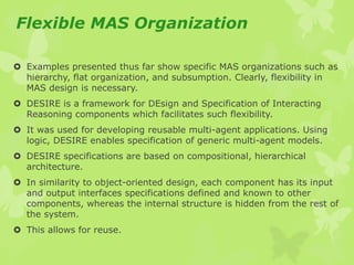 Flexible MAS Organization
 Examples presented thus far show specific MAS organizations such as
hierarchy, flat organization, and subsumption. Clearly, flexibility in
MAS design is necessary.
 DESIRE is a framework for DEsign and Specification of Interacting
Reasoning components which facilitates such flexibility.
 It was used for developing reusable multi-agent applications. Using
logic, DESIRE enables specification of generic multi-agent models.
 DESIRE specifications are based on compositional, hierarchical
architecture.
 In similarity to object-oriented design, each component has its input
and output interfaces specifications defined and known to other
components, whereas the internal structure is hidden from the rest of
the system.
 This allows for reuse.
 