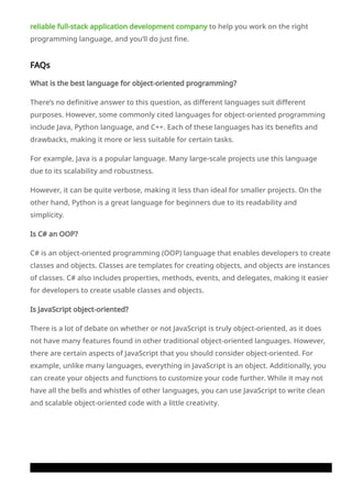 reliable full-stack application development company to help you work on the right
programming language, and you’ll do just fine.
FAQs
What is the best language for object-oriented programming?
There’s no definitive answer to this question, as different languages suit different
purposes. However, some commonly cited languages for object-oriented programming
include Java, Python language, and C++. Each of these languages has its benefits and
drawbacks, making it more or less suitable for certain tasks.
For example, Java is a popular language. Many large-scale projects use this language
due to its scalability and robustness.
However, it can be quite verbose, making it less than ideal for smaller projects. On the
other hand, Python is a great language for beginners due to its readability and
simplicity.
Is C# an OOP?
C# is an object-oriented programming (OOP) language that enables developers to create
classes and objects. Classes are templates for creating objects, and objects are instances
of classes. C# also includes properties, methods, events, and delegates, making it easier
for developers to create usable classes and objects.
Is JavaScript object-oriented?
There is a lot of debate on whether or not JavaScript is truly object-oriented, as it does
not have many features found in other traditional object-oriented languages. However,
there are certain aspects of JavaScript that you should consider object-oriented. For
example, unlike many languages, everything in JavaScript is an object. Additionally, you
can create your objects and functions to customize your code further. While it may not
have all the bells and whistles of other languages, you can use JavaScript to write clean
and scalable object-oriented code with a little creativity.
 