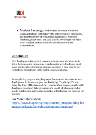 ● Modern Language: Kotlin offers a number of modern
language features that improve the expressiveness, modularity,
and maintainability of code, including lambdas, extension
functions, smart casts, and data classes. Developers can write
clear, succinct, and maintainable code thanks to these
characteristics.
Conclusion
Web development is expected to continue to advance and innovate in
2023. Both seasoned programmers and aspiring web developers must
make intelligent programming language decisions if they want to stay
competitive and relevant in the sector’s constant change.
Among the top programming languages that demand attention for web
development in the current year are JavaScript, TypeScript, Python,
Ruby, Go, Rust, PHP, Java, and C#. Learning these languages will enable
developers to not only take advantage of a wealth of job prospects but
also to build cutting-edge online apps that will influence the future of the
internet.
For More Information:
https://www.blognewsgroup.com/top-programming-lan
guages-to-learn-for-web-development-in-2023/
 