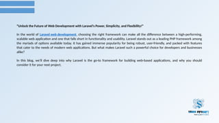 “Unlock the Future of Web Development with Laravel's Power, Simplicity, and Flexibility!”
In the world of Laravel web development, choosing the right framework can make all the difference between a high-performing,
scalable web application and one that falls short in functionality and usability. Laravel stands out as a leading PHP framework among
the myriads of options available today. It has gained immense popularity for being robust, user-friendly, and packed with features
that cater to the needs of modern web applications. But what makes Laravel such a powerful choice for developers and businesses
alike?
In this blog, we’ll dive deep into why Laravel is the go-to framework for building web-based applications, and why you should
consider it for your next project.
 