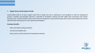 1. Elegant Syntax and Developer-Friendly
Laravel prides itself on its clean, elegant syntax that is simple and easy to understand. It was designed to make the development
process a seamless and enjoyable experience, especially for developers working with PHP. Unlike other frameworks with steeper
learning curves, Laravel's intuitive nature ensures that even beginners can get started quickly while Laravel web development services
advanced tools and features for more experienced developers.
Developer Benefits:
- Clean and simple routing mechanism
- Concise and readable code
- Easy to pick up, which shortens the development timeline
 