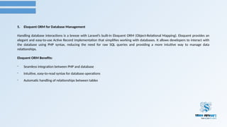 5. Eloquent ORM for Database Management
Handling database interactions is a breeze with Laravel’s built-in Eloquent ORM (Object-Relational Mapping). Eloquent provides an
elegant and easy-to-use Active Record implementation that simplifies working with databases. It allows developers to interact with
the database using PHP syntax, reducing the need for raw SQL queries and providing a more intuitive way to manage data
relationships.
Eloquent ORM Benefits:
- Seamless integration between PHP and database
- Intuitive, easy-to-read syntax for database operations
- Automatic handling of relationships between tables
 