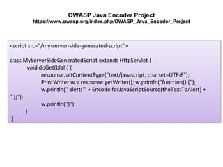 OWASP Java Encoder Project
https://www.owasp.org/index.php/OWASP_Java_Encoder_Project

<script src="/my-server-side-generated-script">
<script src="/my-server-side-generated-script">
class MyServerSideGeneratedScript extends HttpServlet {{
class MyServerSideGeneratedScript extends HttpServlet
void doGet(blah) {{
void doGet(blah)
response.setContentType("text/javascript; charset=UTF-8");
response.setContentType("text/javascript; charset=UTF-8");
PrintWriter w = response.getWriter(); w.println("function() {");
PrintWriter w = response.getWriter(); w.println("function() {");
w.println(" alert('" + Encode.forJavaScriptSource(theTextToAlert) +
w.println(" alert('" + Encode.forJavaScriptSource(theTextToAlert) +
"');");
"');");
w.println("}");
w.println("}");
}}
}}

 