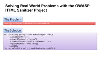 Solving Real World Problems with the OWASP
HTML Sanitizer Project
The Problem
The Problem
Web Page is vulnerable to XSS because of untrusted HTML
Web Page is vulnerable to XSS because of untrusted HTML

The Solution
The Solution
PolicyFactory policy = new HtmlPolicyBuilder()
PolicyFactory policy = new HtmlPolicyBuilder()
.allowElements("a")
.allowElements("a")
.allowUrlProtocols("https")
.allowUrlProtocols("https")
.allowAttributes("href").onElements("a")
.allowAttributes("href").onElements("a")
.requireRelNofollowOnLinks()
.requireRelNofollowOnLinks()
.build();
.build();
String safeHTML = policy.sanitize(untrustedHTML);
String safeHTML = policy.sanitize(untrustedHTML);

 