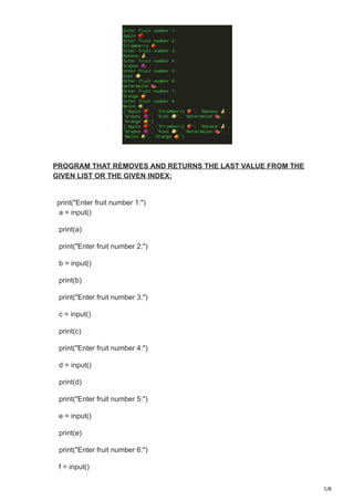 5/8
PROGRAM THAT REMOVES AND RETURNS THE LAST VALUE FROM THE
GIVEN LIST OR THE GIVEN INDEX:
print("Enter fruit number 1:")
a = input()
print(a)
print("Enter fruit number 2:")
b = input()
print(b)
print("Enter fruit number 3:")
c = input()
print(c)
print("Enter fruit number 4:")
d = input()
print(d)
print("Enter fruit number 5:")
e = input()
print(e)
print("Enter fruit number 6:")
f = input()
 