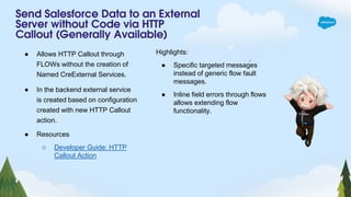 Send Salesforce Data to an External
Server without Code via HTTP
Callout (Generally Available)
● Allows HTTP Callout through
FLOWs without the creation of
Named CreExternal Services.
● In the backend external service
is created based on configuration
created with new HTTP Callout
action.
● Resources
○ Developer Guide: HTTP
Callout Action
Highlights:
● Specific targeted messages
instead of generic flow fault
messages.
● Inline field errors through flows
allows extending flow
functionality.
 