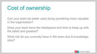 Cost of ownership
Can your team be better used doing something more valuable
in the organization?
Does your team have the headspace and time to keep up with
the latest and greatest?
What risk do you currently have in the team due to knowledge
silos?
 