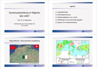 Agenda

Quo vadis?
Prof. Dr. A. Kagermeier
Antrittsvorlesung an der Universität Trier
26. Juli 2006

1) Angebotsportfolio
2) Nachfrageentwicklung
3) Marktkonstellationen und –trends
4) Mittelfristige Tourismusentwicklungspolitik
5) Optionen für Produktentwicklung

Maghrebländer: Naturräumliche Ausstattung

10° W

Kennziffern: Übernachtungen

0°

10° O

20° O

30° O

Venedig
Rhône

Tourismusentwicklung im Maghreb:

Bilbao
Porto

Marseille
Monaco

Donau

Split

Barcelona

40°

Sevastopol
Konstanza

Genua

Istanbul

Rom

40°

Neapel
Valencia
Izmir
Athen

Malaga
Tanger

Gibraltar

Antalya

Algier
Tunis

Oran

Beirut

Susa

Tel Aviv
Tripolis
30°

Alexandria

Bengasi

30°

100

200

300

400

Nil

Kairo
0

500km

10° O

0°

Übernachtungen von Ausländern
nach Quellregionen

andere
Staaten

Quelle: www.hartford-hwp.com/archives/32/017.png

BRD

sonst. EU und EFTA-Staaten

100
50
10
2

in Mio.
Übernachtungen

20° O

30° O

Anteil des Binnentourismus
an den Übernachtungen
unter einem Drittel
ein bis zwei Drittel
über zwei Drittel

Entwurf: A. Kagermeier

 