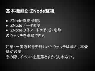 基本機能２：ZNode監視
● ZNode作成・削除
● ZNodeデータ変更
● ZNodeの子ノードの作成・削除
のウォッチを登録できる
注意：一度通知を発行したらウォッチは消え、再登
録が必要。
その際、イベントを見落とすかもしれない。
 
