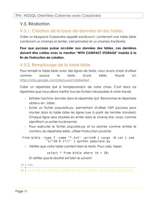 TP4 : NOSQL Orientées Colonnes avec Cassandra
Page 11
V.5. Réalisation
V.5.1. Création de la base de données et des tables
Créer un keyspace Cassandra appelé wordcount, contenant une table bible
contenant un champs id (entier, clef primaire) et un champs line(texte)
Pour que pycassa puisse accéder aux données des tables, ces dernières
doivent être créées avec la mention “WITH COMPACT STORAGE“ insérée à la
fin de l'instruction de création.
V.5.2. Remplissage de la table bible
Pour remplir la table bible avec des lignes de texte, nous avons choisi d'utiliser
comme source le texte d'une bible, trouvé ici:
https://sites.google.com/site/ruwach/bibletext .
Créer un répertoire tp4 à l'emplacement de votre choix. C'est dans ce
répertoire que nous allons mettre tous les fichiers nécessaires à notre travail.
- Extraire l'archive donnée dans le répertoire tp3. Renommez le répertoire
obtenu en : bible.
- Ecrire un fichier populate.py, permettant d'utiliser l'API pycassa pour
stocker dans la table bible les lignes lues à partir de l'entrée standard.
Chaque ligne sera stockée en entier dans le champ line, avec comme
identifiant un entier incrémental.
- Pour exécuter le fichier populate.py et lui donner comme entrée le
contenu du répertoire bible, utiliser l'instruction suivante:
find bible -type f -name "*.txt" -print0 | xargs -0 cat | sed
"s/^[0-9 ]*//" | python populate.py
- Vérifier que votre table contient bien le texte. Pour cela, taper:
select * from bible where id = 20;
Et vérifier que le résultat est bien le suivant:
 