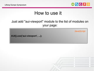 How to use it
Just add "aui-viewport" module to the list of modules on
                      your page:
                                             JavaScript
AUI().use('aui-viewport', ...);
 