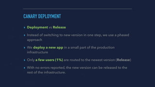 CANARY DEPLOYMENT
▸ Deployment vs Release
▸ Instead of switching to new version in one step, we use a phased
approach
▸ We deploy a new app in a small part of the production
infrastructure
▸ Only a few users (1%) are routed to the newest version (Release)
▸ With no errors reported, the new version can be released to the
rest of the infrastructure.
 