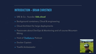 ▸ SRE & Co - founder 56k.cloud
▸ Background containers, Cloud & engineering
▸ Cloud Architect for large deployments
▸ Passionate about DevOps & Monitoring and of course Mountain
Biking
▸ Host of TheByte.io Podcast
▸ Docker Captain
▸ Traeﬁk Ambassador
INTRODUCTION - BRIAN CHRISTNER
 