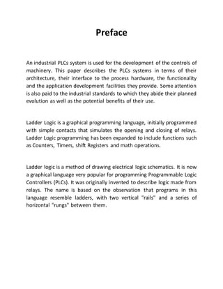 Preface
An industrial PLCs system is used for the development of the controls of
machinery. This paper describes the PLCs systems in terms of their
architecture, their interface to the process hardware, the functionality
and the application development facilities they provide. Some attention
is also paid to the industrial standards to which they abide their planned
evolution as well as the potential benefits of their use.
Ladder Logic is a graphical programming language, initially programmed
with simple contacts that simulates the opening and closing of relays.
Ladder Logic programming has been expanded to include functions such
as Counters, Timers, shift Registers and math operations.
Ladder logic is a method of drawing electrical logic schematics. It is now
a graphical language very popular for programming Programmable Logic
Controllers (PLCs). It was originally invented to describe logic made from
relays. The name is based on the observation that programs in this
language resemble ladders, with two vertical "rails" and a series of
horizontal "rungs" between them.
 