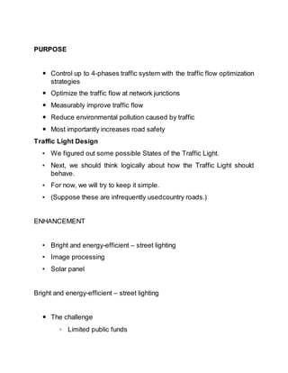 PURPOSE
 Control up to 4-phases traffic system with the traffic flow optimization
strategies
 Optimize the traffic flow at network junctions
 Measurably improve traffic flow
 Reduce environmental pollution caused by traffic
 Most importantly increases road safety
Traffic Light Design
• We figured out some possible States of the Traffic Light.
• Next, we should think logically about how the Traffic Light should
behave.
• For now, we will try to keep it simple.
• (Suppose these are infrequently usedcountry roads.)
ENHANCEMENT
• Bright and energy-efficient – street lighting
• Image processing
• Solar panel
Bright and energy-efficient – street lighting
 The challenge
◦ Limited public funds
 